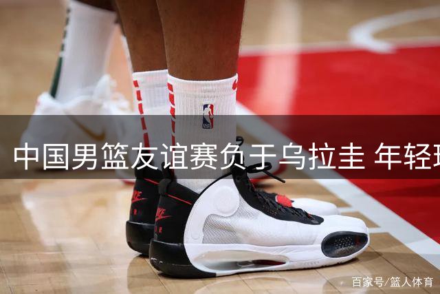 中国男篮友谊赛负于乌拉圭 年轻球员展现拼搏精神