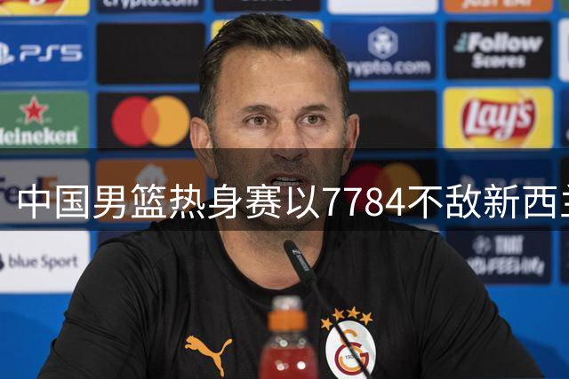 中国男篮热身赛以7784不敌新西兰男篮 再度遭遇连败