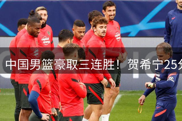 中国男篮豪取三连胜！贺希宁25分领军，焦伯乔17+8建功