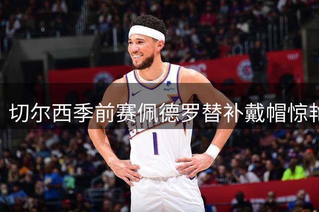 切尔西季前赛佩德罗替补戴帽惊艳全场 阿隆索首秀上演十球盛宴
