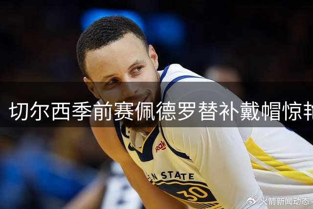 切尔西季前赛佩德罗替补戴帽惊艳全场 阿隆索首秀上演十球盛宴