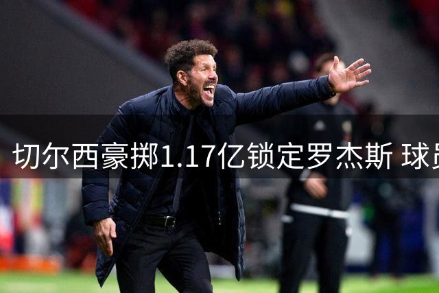 切尔西豪掷1.17亿锁定罗杰斯 球员亲曝选择蓝军三大关键因素