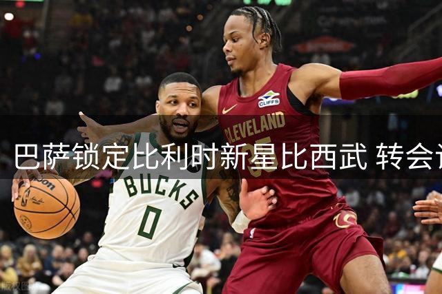 巴萨锁定比利时新星比西武 转会谈判进入最后冲刺阶段
