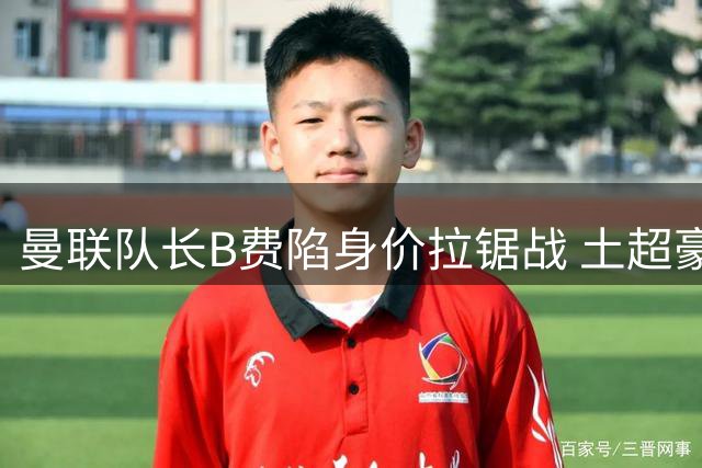 曼联队长B费陷身价拉锯战 土超豪门40万周薪强挖引红魔警醒