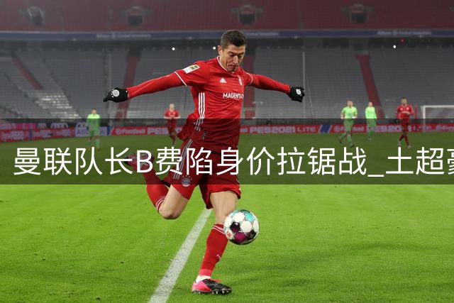 曼联队长B费陷身价拉锯战 土超豪门40万周薪强挖引红魔警醒