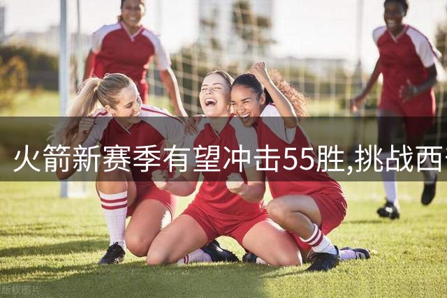 火箭新赛季有望冲击55胜,挑战西部强队