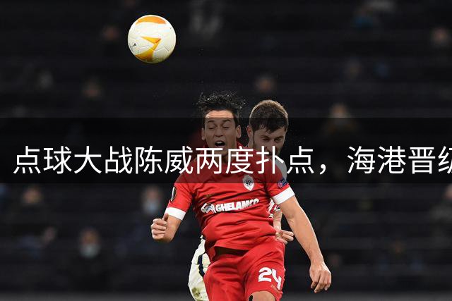 点球大战陈威两度扑点，海港晋级足协杯八强