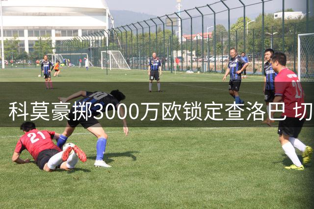 科莫豪掷3000万欧锁定查洛巴 切尔西后卫即将登陆意甲