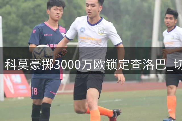 科莫豪掷3000万欧锁定查洛巴 切尔西后卫即将登陆意甲