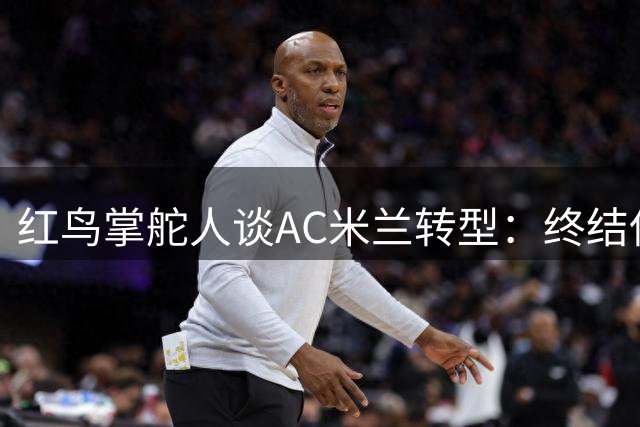 红鸟掌舵人谈AC米兰转型：终结保守打法 重拾进攻DNA
