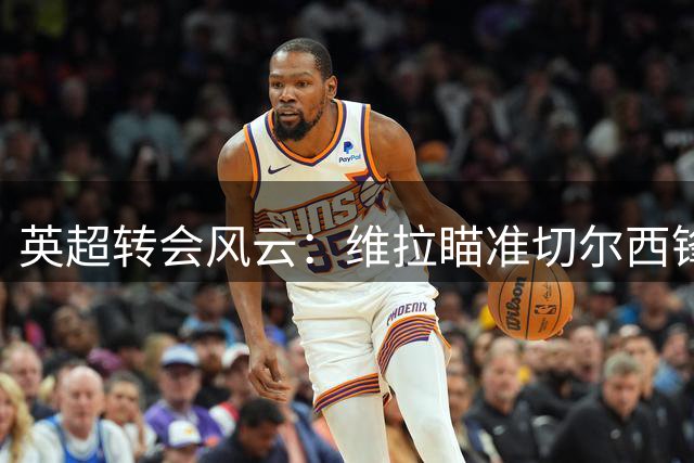 英超转会风云：维拉瞄准切尔西锋线新星 沃特金斯或登陆土耳其