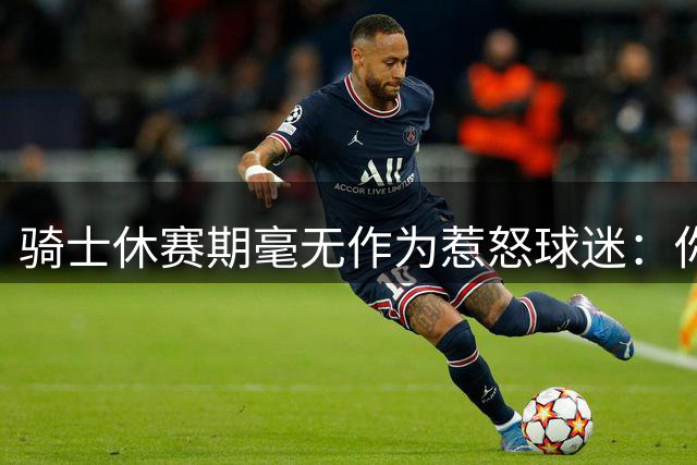 骑士休赛期毫无作为惹怒球迷：你让詹姆斯跑了，奥尔特曼下课