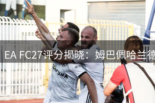 EA FC27评分揭晓：姆巴佩哈兰德并列榜首，梅西位列第18
