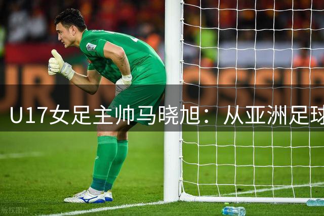 U17女足主帅马晓旭：从亚洲足球小姐到青训引路人的华丽转身